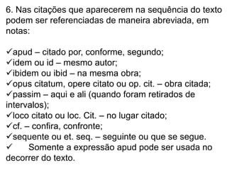 6. Nas citações que aparecerem na sequência do texto
podem ser referenciadas de maneira abreviada, em
notas:
apud – citado por, conforme, segundo;
idem ou id – mesmo autor;
ibidem ou ibid – na mesma obra;
opus citatum, opere citato ou op. cit. – obra citada;
passim – aqui e ali (quando foram retirados de
intervalos);
loco citato ou loc. Cit. – no lugar citado;
cf. – confira, confronte;
sequente ou et. seq. – seguinte ou que se segue.
 Somente a expressão apud pode ser usada no
decorrer do texto.
 