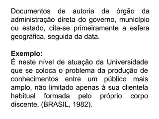 Documentos de autoria de órgão da
administração direta do governo, município
ou estado, cita-se primeiramente a esfera
geográfica, seguida da data.
Exemplo:
É neste nível de atuação da Universidade
que se coloca o problema da produção de
conhecimentos entre um público mais
amplo, não limitado apenas à sua clientela
habitual formada pelo próprio corpo
discente. (BRASIL, 1982).
 
