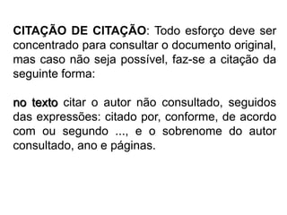 CITAÇÃO DE CITAÇÃO: Todo esforço deve ser
concentrado para consultar o documento original,
mas caso não seja possível, faz-se a citação da
seguinte forma:
no texto citar o autor não consultado, seguidos
das expressões: citado por, conforme, de acordo
com ou segundo ..., e o sobrenome do autor
consultado, ano e páginas.
 