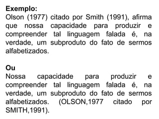 Exemplo:
Olson (1977) citado por Smith (1991), afirma
que nossa capacidade para produzir e
compreender tal linguagem falada é, na
verdade, um subproduto do fato de sermos
alfabetizados.
Ou
Nossa capacidade para produzir e
compreender tal linguagem falada é, na
verdade, um subproduto do fato de sermos
alfabetizados. (OLSON,1977 citado por
SMITH,1991).
 
