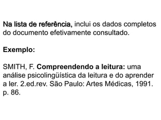 Na lista de referência, inclui os dados completos
do documento efetivamente consultado.
Exemplo:
SMITH, F. Compreendendo a leitura: uma
análise psicolingüística da leitura e do aprender
a ler. 2.ed.rev. São Paulo: Artes Médicas, 1991.
p. 86.
 
