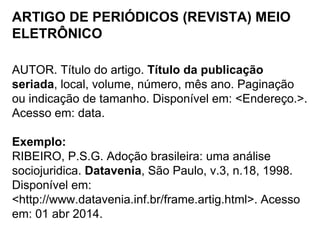 ARTIGO DE PERIÓDICOS (REVISTA) MEIO
ELETRÔNICO
AUTOR. Título do artigo. Título da publicação
seriada, local, volume, número, mês ano. Paginação
ou indicação de tamanho. Disponível em: <Endereço.>.
Acesso em: data.
Exemplo:
RIBEIRO, P.S.G. Adoção brasileira: uma análise
sociojuridica. Datavenia, São Paulo, v.3, n.18, 1998.
Disponível em:
<http://www.datavenia.inf.br/frame.artig.html>. Acesso
em: 01 abr 2014.
 