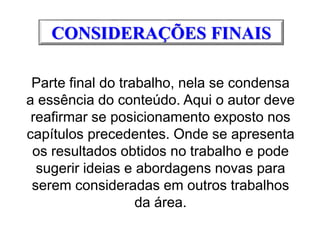 CONSIDERAÇÕES FINAIS
Parte final do trabalho, nela se condensa
a essência do conteúdo. Aqui o autor deve
reafirmar se posicionamento exposto nos
capítulos precedentes. Onde se apresenta
os resultados obtidos no trabalho e pode
sugerir ideias e abordagens novas para
serem consideradas em outros trabalhos
da área.
 