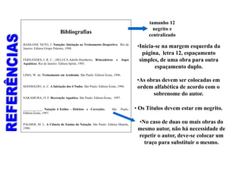 Bibliografias
BASILONE NETO, J. Natação: Iniciação ao Treinamento Desportivo. Rio de
Janeiro: Editora Grupo Palestra, 1998.
FERNANDES, I. R. C. ; DELUCA Adolfo Humberto. Brincadeiras e Jogos
Aquáticas. Rio de Janeiro: Editora Sprint, 1993.
LIMA, W. de. Treinamento em Academia. São Paulo: Editora Ícone, 1996.
MANSOLDO, A. C. A Iniciação dos 4 Nados. São Paulo: Editora Ícone, 1996.
NAKAMURA, O. F. Recreação Aquática. São Paulo: Editora Ícone, 1997.
____________. Natação 4 Estilos – Defeitos e Correções. São Paulo:
Editora Ícone, 1997.
PALMER, M. L. A Ciência do Ensino da Natação. São Paulo: Editora Manole,
1990.
•Inicia-se na margem esquerda da
página, letra 12, espaçamento
simples, de uma obra para outra
espaçamento duplo.
tamanho 12
negrito e
centralizado
•No caso de duas ou mais obras do
mesmo autor, não há necessidade de
repetir o autor, deve-se colocar um
traço para substituir o mesmo.
•As obras devem ser colocadas em
ordem alfabética de acordo com o
sobrenome do autor.
• Os Títulos devem estar em negrito.
 