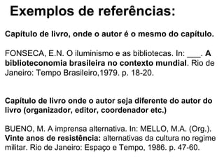 Exemplos de referências:
Capítulo de livro, onde o autor é o mesmo do capítulo.
FONSECA, E.N. O iluminismo e as bibliotecas. In: ___. A
biblioteconomia brasileira no contexto mundial. Rio de
Janeiro: Tempo Brasileiro,1979. p. 18-20.
Capítulo de livro onde o autor seja diferente do autor do
livro (organizador, editor, coordenador etc.)
BUENO, M. A imprensa alternativa. In: MELLO, M.A. (Org.).
Vinte anos de resistência: alternativas da cultura no regime
militar. Rio de Janeiro: Espaço e Tempo, 1986. p. 47-60.
 