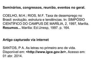 Seminários, congressos, reunião, eventos no geral.
COELHO, M.H.; RIOS, M.F. Taxa de desemprego no
Brasil: evolução, estrutura e tendências. In: SIMPÓSIO
CIENTÍFICO DO CAMPUS DE MARÍLIA, 2, 1997, Marília.
Resumos... Marília: Ed.Unesp, 1997. p. 164.
Artigo capturado via internet
SANTOS, P A. As letras no primeiro ano de vida.
Disponível em: <http://www.igce.gov.br>. Acesso em:
01 abr. 2014.
 