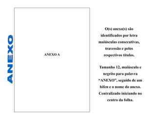 ANEXO A
Tamanho 12, maiúsculo e
negrito para palavra
“ANEXO”, seguido de um
hífen e o nome do anexo.
Centralizado iniciando no
centro da folha.
O(s) anexo(s) são
identificados por letra
maiúsculas consecutivas,
travessão e pelos
respectivos títulos.
 