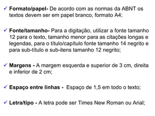  Formato/papel- De acordo com as normas da ABNT os
textos devem ser em papel branco, formato A4;
 Fonte/tamanho- Para a digitação, utilizar a fonte tamanho
12 para o texto, tamanho menor para as citações longas e
legendas, para o título/capítulo fonte tamanho 14 negrito e
para sub-título e sub-itens tamanho 12 negrito;
 Margens - A margem esquerda e superior de 3 cm, direita
e inferior de 2 cm;
 Espaço entre linhas - Espaço de 1,5 em todo o texto;
 Letra/tipo - A letra pode ser Times New Roman ou Arial;
 
