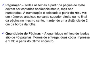  Paginação - Todas as folhas a partir da página de rosto
devem ser contadas seqüencialmente, mas não
numeradas. A numeração é colocada a partir do resumo;
em números arábicos no canto superior direito ou no final
da página no mesmo canto, mantendo uma distância de 2
cm da borda da folha.
 Quantidade de Páginas – A quantidade mínima de laudas
são de 40 páginas. Forma de entrega: duas cópia impressa
e 1 CD a partir do último encontro.
 