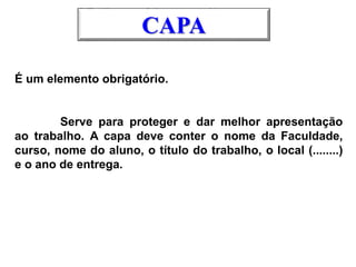 É um elemento obrigatório.
Serve para proteger e dar melhor apresentação
ao trabalho. A capa deve conter o nome da Faculdade,
curso, nome do aluno, o título do trabalho, o local (........)
e o ano de entrega.
CAPA
 