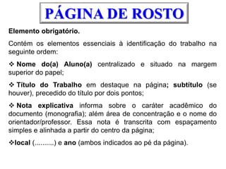 Elemento obrigatório.
Contém os elementos essenciais à identificação do trabalho na
seguinte ordem:
 Nome do(a) Aluno(a) centralizado e situado na margem
superior do papel;
 Título do Trabalho em destaque na página; subtítulo (se
houver), precedido do título por dois pontos;
 Nota explicativa informa sobre o caráter acadêmico do
documento (monografia); além área de concentração e o nome do
orientador/professor. Essa nota é transcrita com espaçamento
simples e alinhada a partir do centro da página;
local (..........) e ano (ambos indicados ao pé da página).
PÁGINA DE ROSTO
 