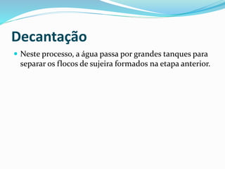 Decantação
 Neste processo, a água passa por grandes tanques para
separar os flocos de sujeira formados na etapa anterior.
 