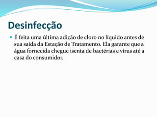 Desinfecção
 É feita uma última adição de cloro no líquido antes de
sua saída da Estação de Tratamento. Ela garante que a
água fornecida chegue isenta de bactérias e vírus até a
casa do consumidor.
 