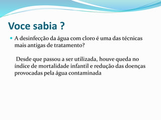 Voce sabia ?
 A desinfecção da água com cloro é uma das técnicas
mais antigas de tratamento?
Desde que passou a ser utilizada, houve queda no
índice de mortalidade infantil e redução das doenças
provocadas pela água contaminada
 