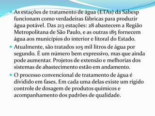  As estações de tratamento de água (ETAs) da Sabesp
funcionam como verdadeiras fábricas para produzir
água potável. Das 213 estações: 28 abastecem a Região
Metropolitana de São Paulo, e as outras 185 fornecem
água aos municípios do interior e litoral do Estado.
 Atualmente, são tratados 105 mil litros de água por
segundo. É um número bem expressivo, mas que ainda
pode aumentar. Projetos de extensão e melhorias dos
sistemas de abastecimento estão em andamento.
 O processo convencional de tratamento de água é
dividido em fases. Em cada uma delas existe um rígido
controle de dosagem de produtos químicos e
acompanhamento dos padrões de qualidade.
 
