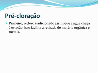 Pré-cloração
 Primeiro, o cloro é adicionado assim que a água chega
à estação. Isso facilita a retirada de matéria orgânica e
metais.
 