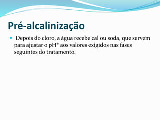 Pré-alcalinização
 Depois do cloro, a água recebe cal ou soda, que servem
para ajustar o pH* aos valores exigidos nas fases
seguintes do tratamento.
 