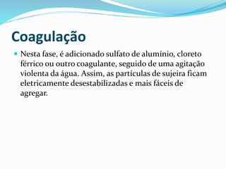 Coagulação
 Nesta fase, é adicionado sulfato de alumínio, cloreto
férrico ou outro coagulante, seguido de uma agitação
violenta da água. Assim, as partículas de sujeira ficam
eletricamente desestabilizadas e mais fáceis de
agregar.
 