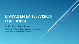 ETAPAS EN LA TELEVISIÓN
EDUCATIVA
Por Luis Daniel Giraldo Cañas
Maestría en Tecnología Educativa y Medios
Innovadores para la Educación

 
