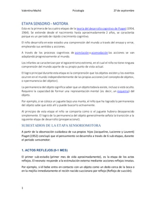 Valentina Machó Psicología 27 de septiembre
1
ETAPA SENSORIO - MOTORA
Esta es la primera de las cuatro etapas de la teoría del desarrollo cognitivo de Piaget (1954,
1964). Se extiende desde el nacimiento hasta aproximadamente 2 años, se caracteriza
porque es un período de rápido crecimiento cognitivo.
El niño desarrolla en este estadio una comprensión del mundo a través del ensayo y error,
empleando sus sentidos y acciones.
A través de los procesos cognitivos de asimilación y acomodación las acciones se van
adaptando progresivamente al mundo.
Los infantes se caracterizan por el egocentrismo extremo, en el cual el niño no tiene ninguna
comprensión del mundo aparte de su propio punto de vista actual.
El logro principal durante esta etapa es la comprensión que los objetos existen y los eventos
ocurren en el mundo independientemente de las propias acciones («el concepto de objeto»,
o «permanencia del objeto»).
La permanencia del objeto significa saber que un objeto todavía existe, incluso si está oculto.
Requiere la capacidad de formar una representación mental (es decir, un esquema) del
objeto.
Por ejemplo, si se coloca un juguete bajo una manta, el niño que ha logrado la permanencia
del objeto sabe que está allí y puede buscarlo activamente.
Al principio de esta etapa el niño se comporta como si el juguete hubiera desaparecido
simplemente. El logro de la permanencia del objeto generalmente señala la transición a la
siguiente etapa de desarrollo (preoperacional).
SUBESTADIOS DE LA ETAPA SENSORIOMOTORA
A partir de la observación cuidadosa de sus propios hijos (Jacqueline, Lucienne y Laurent)
Piaget (1952) concluyó que el pensamiento se desarrolla a través de 6 sub etapas, durante
el período sensomotor:
1. ACTOS REFLEJOS (0-1 MES)
El primer sub-estadio (primer mes de vida aproximadamente), es la etapa de los actos
reflejos. El neonato responde a la estimulación externa mediante acciones reflejas innatas.
Por ejemplo, si él bebe entra en contacto con un objeto como un dedo cerca de la boca o
en la mejilla inmediatamente el recién nacido succionara por reflejo (Reflejo de succión).
 