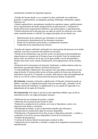 normalmente considera los Siguientes aspectos:
• Estudio dci terreno donde se va a construir la obra, analizando sus condiciones
generales y reglamentarias, su topografía, geología, hidrología, ambientales, legales,
históricas, etc.
• Diseño arquitect6nico, normalmente considera las siguientes etapas: establecimiento
de los requerimientos del dueño, preparación de un ante proyecto y. finalmente el
diseño del proyecto arquitectónico definitivo, que incluye planos y especificaciones.
• Diseño estructural de la obra para que sea capaz de resistir los esfuerzos a los cuales
estará sometida durante su vida útil. Las etapas principales de este diseño son:
-

Determinación de los esfuerzos que solicitarán a la estructura.
Estructuración, determinación de los elementos resistentes.
Diseño de los elementos estructurales y configuración de planos.
Confección de las especificaciones técnicas.

• Estudios de impacto ambiental, analizando las consecuencias dci proyecto en el medio
ambiente. Este tema se presenta más adelante en este parte.
• Diseño de las instalaciones, que consiste en dar a la estructura la funcionalidad que
requerirá para ser ocupada con el fin para el que se la diseñó. Entre las instalaciones
típicas están: las eléctricas, las de gas, las de agua potable y las de alcantarillado y
muchas otras (tales como: alarma, climatización, red computacional, red de incendio,
etc.).
• Redacción de los documentos de licitación: Finalmente, se deben redactar codos los
documentos que permitan llamar a licitación del proyecto.
• Constructabilidad y Mantención: Dos aspectos clave que deben considerarse en esta
etapa de diseño. El primero debe incluir en forma explicita la forma más eficiente de
materializar el proyecto. El segundo, en cambio, debe hacerse cargo anticipadamente de
cómo se va a llevar a cabo la conservación del proyecto durante su operación.
(8) Licitación. Llamado a licitación y adjudicación. El llamado a licitación puede ser
público o privado y la adjudicación puede estar previamente regla_ mentada o ser de
absoluto criterio del mandante. La adjudicación a su vez, puede ser negociada o no,
dependiendo de las reglas de licitación.
(9) Construcción. Esta etapa es una de las más importantes debido a que en ella se
materializa la obra. Las etapas principales incluyen:
• Definición de una estrategia de gestión y calidad.
• Obtención de los permisos para realizar la obra.
• Redacción y aceptación de un contrato, en el cual se fijan plazos, costos y las
relaciones entre dueño y contratista.
• Metodología de trabajo, en que se determinan métodos más eficientes y
racionales para la construcción, dado los recursos disponibles.
• Planificación y Programación de la obra, en que se fijan plazos parciales. y totales, y
se planifica el uso de los recursos disponibles a través de la construcción.
• Estudios de presupuestos.
• Contrato de la fuerza laboral necesaria para construir la obra.
• Adquisición de los materiales y arriendo o compra de la maquinaria necesaria para la
materialización.

 