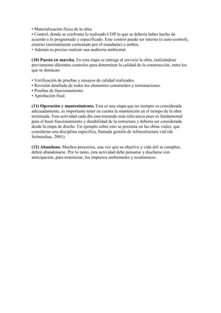• Materialización física de la obra.
• Control, donde se confronta lo realizado COfl lo que se debería haber hecho de
acuerdo a lo programado y especificado. Este control puede ser interno (o auto-control),
externo (normalmente contratado por el mandante) o ambos.
• Además es preciso realizar una auditoria ambiental.
(10) Puesta en marcha. En esta etapa se entrega al servicio la obra, realizándose
previamente dikrentes controles para determinar la calidad de la construcción, entre los
que se destacan:
• Verificación de pruebas y ensayos de calidad realizados.
• Revisión detallada de todos los elementos construidos y terminaciones.
• Pruebas de funcionamiento.
• Aprobación final.
(11) Operación y mantenimiento. Esta es una etapa que no siempre es considerada
adecuadamente, es importante tener en cuenta la mantención en el tiempo de la obra
terminada. Esta actividad cada día esta tomando más relevancia pues es fundamental
para el buen funcionamiento y durabilidad de la estructura y debería ser considerada
desde la etapa de diseño. Un ejemplo sobre esto se presenta en las obras viales, que
consideran una disciplina especifica, llamada gestión de infraestructura vial (de
Solminihac, 2001).
(12) Abandono. Muchos proyectos, una vez que su objetivo y vida útil se cumplen,
deben abandonarse. Por lo tanto, esta actividad debe pensarse y discñarse con
anticipación, para minimizar, los impactos ambientales y económicos.

 
