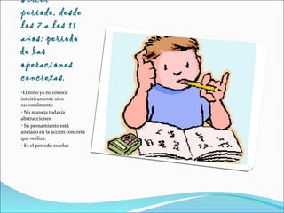 Tercer periodo, desde los 7 a los 11 años:  periodo de las  operaciones concretas .  El niño ya no conoce intuitivamente sino racionalmente. No maneja todavía abstracciones.  Su pensamiento está anclado en la acción concreta que realiza. Es el periodo escolar. 