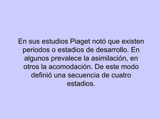 En sus estudios Piaget notó que existen periodos o estadios de desarrollo. En algunos prevalece la asimilación, en otros la acomodación. De este modo definió una secuencia de cuatro estadios. 
