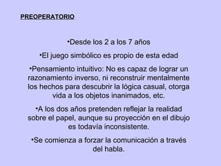 PREOPERATORIO Desde los 2 a los 7 años El juego simbólico es propio de esta edad Pensamiento intuitivo: No es capaz de lograr un razonamiento inverso, ni reconstruir mentalmente los hechos para descubrir la lógica casual, otorga vida a los objetos inanimados, etc. A los dos años pretenden reflejar la realidad sobre el papel, aunque su proyección en el dibujo es todavía inconsistente. Se comienza a forzar la comunicación a través del habla. 