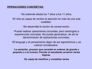 OPERACIONES CONCRETAS: Se extiende desde los 7 años a los 11 años. El niño es capaz de centrar la atención en más de una sola cualidad.  Se desarrolla la noción de conservación. Puede realizar operaciones concretas, pero restringido a experiencias concretas. No puede generalizar, de ahí la denominación de operaciones concretas. El lenguaje y el pensamiento dejan de ser egocéntricos y se vuelven socializados.  La seriación, proceso que consiste en ordenar de grande a pequeño o a la inversa. Permite al estudiante construir series lógicas. Es capaz de clasificar y completar series 