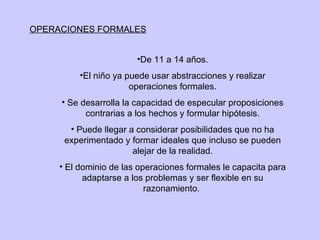 OPERACIONES FORMALES De 11 a 14 años. El niño ya puede usar abstracciones y realizar operaciones formales. Se desarrolla la capacidad de especular proposiciones contrarias a los hechos y formular hipótesis. Puede llegar a considerar posibilidades que no ha experimentado y formar ideales que incluso se pueden alejar de la realidad. El dominio de las operaciones formales le capacita para adaptarse a los problemas y ser flexible en su razonamiento.  