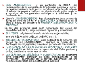  LOS ANDROGENOS y en particular la DHEA, son
responsables de la aparición de la pilosidad pubiana y axilar,
del ensanchamiento de la pelvis, del deposito de tejido adiposo
alrededor de nalgas y caderas, del desarrollo de labios mayores
y menores, de las glándulas sudoríparas y sebáceas, y del
cambio de voz.
 Cuando LOS ESTROGENOS han alcanzado una tasa de mas de
10 ug en orina de 24 hs. y la EDAD OSEA a llegado a los 12
años y medio, se presenta la PRIMERA MENSTRUACION O
MENARCA
En los dos primeros años post menarquico los ciclos son
anovulatorios (50%), luego se hacen regulares y ovulatorios;
 EL UTERO : adquiere el tamaño del de una mujer adulta,
con una RELACIÓN CUELLO CUERPO de 1: 2.
 CRECIMIENTO SOMATICO: años después de la menarca, por
acción de los ESTROGENOS , aparece la fusión de los
Cartílagos de conjugación y finaliza el periodo de crecimiento.
 La FUNCION DE LAS GLANDULAS APOCRINAS : AXILARES
Y VULVARES se inicia con la aparición del Vello pubiano y
axilar, también se hacen mas activas
 Las GLÁNDULAS SEBÁCEAS Y SUDORÍPARAS del organismo
este despertar glandular se debe principalmente a los
estrógenos secretados por la corteza suprarrenal, con una
mínima colaboración de los estrógenos ováricos
 
