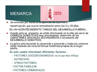  Se entiende por menarca la aparición de la primera
menstruación, que ocurre normalmente entre los 11 y 15 años.
ES UN ACONTECIMIENTO TARDIO DEL DESARROLLO PUBERAL
 Cuando esta se presenta, se están efectuando en la niña una serie de
CAMBIOS SOMATICOS muy interesantes; desarrollo de los
CARACTERES SEXUALES SECUNDARIOS e incremento del
DESARROLLO SOMATICO.
 La pelvis esta haciendo la conversión a ginecoide y todos los contorno
están tomando las características femeninas propias de la mujer
adulta.
Es este cambio intervienen diferentes factores:
- FACTORES SOCIOECONOMICOS: es el que mas influye
- NUTRICION
- OTROS FACTORES
- FACTOR FAMILIAR
- FACTORES HORMONALES
MENARCA
 