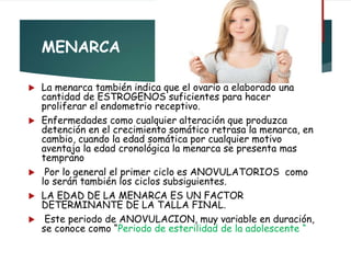 MENARCA
 La menarca también indica que el ovario a elaborado una
cantidad de ESTROGENOS suficientes para hacer
proliferar el endometrio receptivo.
 Enfermedades como cualquier alteración que produzca
detención en el crecimiento somático retrasa la menarca, en
cambio, cuando la edad somática por cualquier motivo
aventaja la edad cronológica la menarca se presenta mas
temprano
 Por lo general el primer ciclo es ANOVULATORIOS como
lo serán también los ciclos subsiguientes.
 LA EDAD DE LA MENARCA ES UN FACTOR
DETERMINANTE DE LA TALLA FINAL.
 Este periodo de ANOVULACION, muy variable en duración,
se conoce como “Periodo de esterilidad de la adolescente “
 