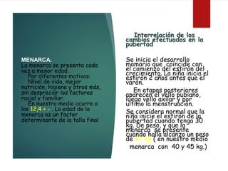 MENARCA.
La menarca se presenta cada
vez a menor edad,
Por diferentes motivos:
Nivel de vida, mejor
nutrición, higiene y otros más,
sin despreciar los factores
racial y familiar.
En nuestro medio ocurre a
los 12,4 + - . La edad de la
menarca es un factor
determinante de la talla final
Interrelación de los
cambios efectuados en la
pubertad
Se inicia el desarrollo
mamario que coincide con
el comienzo del estirón del
crecimiento. La niña inicia el
estirón 2 años antes que el
varón.
En etapas posteriores
aparecen el vello pubiano,
luego vello axilar y por
ultimo la menstruación.
Se considera normal que la
niña inicie el estirón de la
pubertad cuando tenga 30
kg. De peso, y que la
menarca se presente
cuando halla alcanzo un peso
de 47 kg ( en nuestro medio
menarca con 40 y 45 kg.)
 