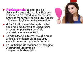  Adolescencia el periodo de
desarrollo que enlaza a la niñez con
la mayoría de edad, que transcurre
entre la menarca y el final del tercer
año ginecológico o postmenarquico.
 A los 17 años la adolescente no ha
adquirido madurez sicológica, pero
en cambio, por regla general,
presenta madurez sexual.
 La adolescencia se refiere al tiempo
entre el comienzo de la madurez
sexual: pubertad y la edad adulta
 Es un tiempo de madurez psicologica
y comenzar adoptar un
comportamiento adulto
 