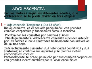 ADOLESCENCIA
Por los matices según las diferentes edades, a la
adolescencia se la puede dividir en tres etapas:
1. – Adolescencia Temprana (10 a 13 años)
Biológicamente, es el periodo peripuberal, con grandes
cambios corporales y funcionales como la menarca.
Predominan las consultas por cambios físicos
Psicológicamente el adolescente comienza a perder interés
por los padres e inicia amistades básicamente con individuos
del mismo sexo.
Intelectualmente aumentan sus habilidades cognitivas y sus
fantasías; no controla sus impulsos y se plantea metas
vocacionales irreales.
Personalmente se preocupa mucho por sus cambios corporales
con grandes incertidumbres por su apariencia física.
 