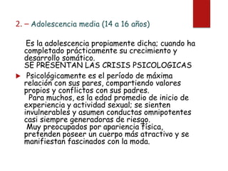 2. – Adolescencia media (14 a 16 años)
Es la adolescencia propiamente dicha; cuando ha
completado prácticamente su crecimiento y
desarrollo somático.
SE PRESENTAN LAS CRISIS PSICOLOGICAS
 Psicológicamente es el período de máxima
relación con sus pares, compartiendo valores
propios y conflictos con sus padres.
Para muchos, es la edad promedio de inicio de
experiencia y actividad sexual; se sienten
invulnerables y asumen conductas omnipotentes
casi siempre generadoras de riesgo.
Muy preocupados por apariencia física,
pretenden poseer un cuerpo más atractivo y se
manifiestan fascinados con la moda.
 