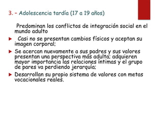 3. – Adolescencia tardía (17 a 19 años)
Predominan los conflictos de integración social en el
mundo adulto
 Casi no se presentan cambios físicos y aceptan su
imagen corporal;
 Se acercan nuevamente a sus padres y sus valores
presentan una perspectiva más adulta; adquieren
mayor importancia las relaciones íntimas y el grupo
de pares va perdiendo jerarquía;
 Desarrollan su propio sistema de valores con metas
vocacionales reales.
 