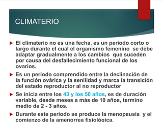 CLIMATERIO
 El climaterio no es una fecha, es un periodo corto o
largo durante el cual el organismo femenino se debe
adaptar gradualmente a los cambios que suceden
por causa del desfallecimiento funcional de los
ovarios.
 Es un periodo comprendido entre la declinación de
la función ovárica y la senilidad y marca la transición
del estado reproductor al no reproductor
 Se inicia entre los 43 y los 50 años, es de duración
variable, desde meses a más de 10 años, termino
medio de 2 - 3 años.
 Durante este periodo se produce la menopausia y el
comienzo de la amenorrea fisiológica.
 