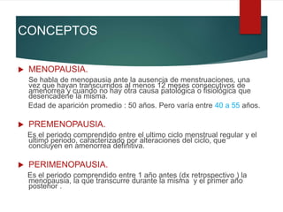 CONCEPTOS
 MENOPAUSIA.
Se habla de menopausia ante la ausencia de menstruaciones, una
vez que hayan transcurridos al menos 12 meses consecutivos de
amenorrea y cuando no hay otra causa patológica o fisiológica que
desencadene la misma.
Edad de aparición promedio : 50 años. Pero varía entre 40 a 55 años.
 PREMENOPAUSIA.
Es el periodo comprendido entre el ultimo ciclo menstrual regular y el
ultimo periodo, caracterizado por alteraciones del ciclo, que
concluyen en amenorrea definitiva.
 PERIMENOPAUSIA.
Es el periodo comprendido entre 1 año antes (dx retrospectivo ) la
menopausia, la que transcurre durante la misma y el primer año
posterior .
 