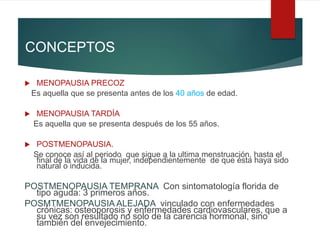 CONCEPTOS
 MENOPAUSIA PRECOZ
Es aquella que se presenta antes de los 40 años de edad.
 MENOPAUSIA TARDÍA
Es aquella que se presenta después de los 55 años.
 POSTMENOPAUSIA.
Se conoce así al periodo que sigue a la ultima menstruación, hasta el
final de la vida de la mujer, independientemente de que ésta haya sido
natural o inducida.
POSTMENOPAUSIA TEMPRANA Con sintomatología florida de
tipo aguda: 3 primeros años.
POSMTMENOPAUSIA ALEJADA vinculado con enfermedades
crónicas: osteoporosis y enfermedades cardiovasculares, que a
su vez son resultado no solo de la carencia hormonal, sino
también del envejecimiento.
 