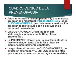 CUADRO CLINICO DE LA
PREMENOPAUSIA
 Años anteriores a la menopausia hay una marcada
irregularidad menstrual: POLIMENORREA y luego
OLIGOMENORRREA que indican una maduración
irregular de los folículos con o sin evidencia
hormonal de ovulación.
 CICLOS ANOVULATORIOS pueden dar
Metrorragias intensas por la Hiperplasia
Endometrial.
 La POLIMENORREA es por un acortamiento de la
fase folicular, en tanto que la fase lútea, se
mantiene habitualmente constante.
 Luego viene el periodo de OLIGOMENORREA, con
ovulación retardada y C. LUTEOS insuficientes
que a veces cursan con hemorragias imprevistas.
 