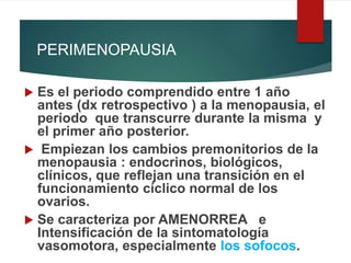PERIMENOPAUSIA
 Es el periodo comprendido entre 1 año
antes (dx retrospectivo ) a la menopausia, el
periodo que transcurre durante la misma y
el primer año posterior.
 Empiezan los cambios premonitorios de la
menopausia : endocrinos, biológicos,
clínicos, que reflejan una transición en el
funcionamiento cíclico normal de los
ovarios.
 Se caracteriza por AMENORREA e
Intensificación de la sintomatología
vasomotora, especialmente los sofocos.
 
