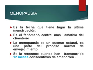 MENOPAUSIA
 Es la fecha que tiene lugar la última
menstruación.
 Es el fenómeno central mas llamativo del
climaterio
 La menopausia es un suceso natural, es
una parte del proceso normal de
envejecimiento
 Se la reconoce cuando han transcurrido
12 meses consecutivos de amenorrea .
 