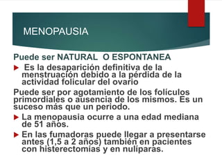 MENOPAUSIA
Puede ser NATURAL O ESPONTANEA
 Es la desaparición definitiva de la
menstruación debido a la pérdida de la
actividad folicular del ovario
Puede ser por agotamiento de los folículos
primordiales o ausencia de los mismos. Es un
suceso más que un periodo.
 La menopausia ocurre a una edad mediana
de 51 años.
 En las fumadoras puede llegar a presentarse
antes (1,5 a 2 años) también en pacientes
con histerectomías y en nulíparas.
 