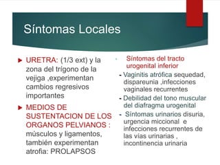 Síntomas Locales
 URETRA: (1/3 ext) y la
zona del trígono de la
vejiga ,experimentan
cambios regresivos
importantes
 MEDIOS DE
SUSTENTACION DE LOS
ORGANOS PELVIANOS :
músculos y ligamentos,
también experimentan
atrofia: PROLAPSOS
• Síntomas del tracto
urogenital inferior
- Vaginitis atrófica sequedad,
dispareunia ,infecciones
vaginales recurrentes
- Debilidad del tono muscular
del diafragma urogenital
- Síntomas urinarios disuria,
urgencia miccional e
infecciones recurrentes de
las vías urinarias ,
incontinencia urinaria
 