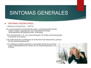 SINTOMAS GENERALES
 SINTOMAS VASOMOTORES :
- Sofocos o bochornos : ( 80 %)
Es una sensación incomoda de calor y enrojecimiento facial,
cuello y tórax, seguida de una sudoración profusa
,acompañada de palpitaciones ,ansiedad.
Son transitorios (1-3 m) y recurrentes(5-10 v/día),más frecuentes
y severos a la noche
Las sofocaciones constituyen el síntomas mas frecuente y precoz
en las posmenopáusicas
Los sofocos pueden aparecer unos años antes de la menopausia
,pero habitualmente se inician en la Posmenopausia y duran 1-
2 años .
 