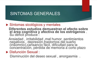SINTOMAS GENERALES
 Síntomas sicológicos y mentales
Diferentes estudios demuestran el efecto sobre
el área cognitiva y afectiva de los estrógenos .
Su déficit produce :
Ansiedad , irritabilidad ,mal humor ,sentimientos
negativos , depresión,trastornos del sueño
(insomnio),cansancio fácil, dificultad para la
concentración, pérdida de memoria a corto plazo
 Disfunción Sexual :
Disminución del deseo sexual , anorgasmia .
 