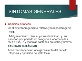 SINTOMAS GENERALES
 Cambios cutáneos
Por el hiperandrogenismo relativo y la hipoestrogenia
PIEL :
Adelgazamiento, disminuye su elasticidad y su
espesor (por perdida de colágeno ), aparecen las
“ARRUGAS “ y máculas castañas en rostro y brazos
FANERAS CUTÁNEAS .
Acné maculopapular ,adelgazamiento del cabello
,alopecia y aparición de vello facial .
 